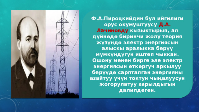 Ф.А.Пироцкийдин бул ийгилиги орус окумуштуусу Д.А. Лачиновду кызыктырып, ал дүйнөдө биринчи жолу теория жүзүндө электр энергиясын алыскы аралыкка берүү мүмкүндүгүн иштеп чыккан. Ошону менен бирге эле электр энергиясын өткөргүч аркылуу берүүдө сарпталган энергияны азайтуу үчүн токтун чыңалуусун жогорулатуу зарылдыгын далилдеген. 