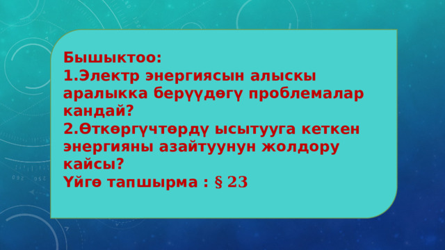 Бышыктоо: 1.Электр энергиясын алыскы аралыкка берүүдөгү проблемалар кандай? 2.Өткөргүчтөрдү ысытууга кеткен энергияны азайтуунун жолдору кайсы? Үйгө тапшырма : § 23 