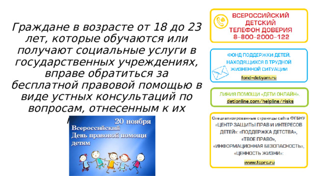 Граждане в возрасте от 18 до 23 лет, которые обучаются или получают социальные услуги в государственных учреждениях, вправе обратиться за бесплатной правовой помощью в виде устных консультаций по вопросам, отнесенным к их полномочиям. 