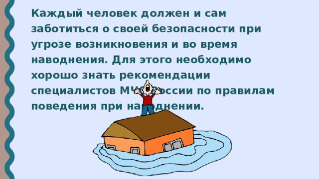 Каждый человек должен и сам заботиться о своей безопасности при угрозе возникновения и во время наводнения. Для этого необходимо хорошо знать рекомендации специалистов МЧС России по правилам поведения при наводнении. 