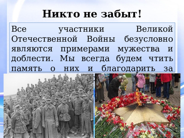 Никто не забыт! Все участники Великой Отечественной Войны безусловно являются примерами мужества и доблести. Мы всегда будем чтить память о них и благодарить за мирное небо над головой! 