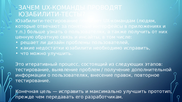 Зачем UX-команды проводят юзабилити-тесты? Юзабилити-тестирование помогает UX-командам (людям, которые отвечают за понятные интерфейсы в приложениях и т.п.) больше узнать о пользователях, а также получить от них ценную обратную связь и инсайты, в том числе: решает ли дизайн проблемы пользователей, какие недостатки юзабилити необходимо исправить, что можно улучшить. Это итеративный процесс, состоящий из следующих этапов: тестирование, выявление проблем / получение дополнительной информации о пользователях, внесение правок, повторное тестирование. Конечная цель — исправить и максимально улучшить прототип, прежде чем передавать его разработчикам. 