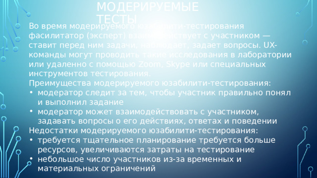 Модерируемые тесты Во время модерируемого юзабилити-тестирования фасилитатор (эксперт) взаимодействует с участником — ставит перед ним задачи, наблюдает, задает вопросы. UX-команды могут проводить такие исследования в лаборатории или удаленно с помощью Zoom, Skype или специальных инструментов тестирования. Преимущества модерируемого юзабилити-тестирования: модератор следит за тем, чтобы участник правильно понял и выполнил задание модератор может взаимодействовать с участником, задавать вопросы о его действиях, ответах и поведении Недостатки модерируемого юзабилити-тестирования: требуется тщательное планирование требуется больше ресурсов, увеличиваются затраты на тестирование небольшое число участников из-за временных и материальных ограничений 