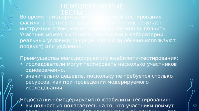 Немодерируемые тесты Во время немодерируемого юзабилити-тестирования фасилитатор отсутствует, однако участник получает инструкции о том, какие задачи он должен выполнить. Участник может выполнять эти задачи в лаборатории, реальных условиях (в среде, где люди обычно используют продукт) или удаленно. Преимущества немодерируемого юзабилити-тестирования: исследователи могут тестировать несколько участников одновременно, значительно дешевле, поскольку не требуется столько ресурсов, как при проведении модерируемого исследования. Недостатки немодерируемого юзабилити-тестирования: вы полностью полагаетесь на то, что участники поймут задачу и инструкции без дополнительной помощи — это может привести к ошибкам и противоречивым результатам. 