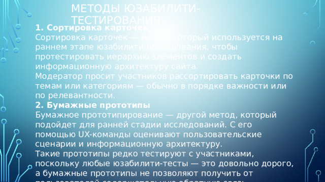 Методы юзабилити-тестирования 1. Сортировка карточек Сортировка карточек — метод, который используется на раннем этапе юзабилити-исследования, чтобы протестировать иерархию элементов и создать информационную архитектуру сайта. Модератор просит участников рассортировать карточки по темам или категориям — обычно в порядке важности или по релевантности. 2. Бумажные прототипы Бумажное прототипирование — другой метод, который подойдет для ранней стадии исследований. С его помощью UX-команды оценивают пользовательские сценарии и информационную архитектуру. Такие прототипы редко тестируют с участниками, поскольку любые юзабилити-тесты — это довольно дорого, а бумажные прототипы не позволяют получить от пользователей содержательную обратную связь. Тем не менее, они помогают получить базовую информацию об ожиданиях пользователей относительно навигации по сайту. 