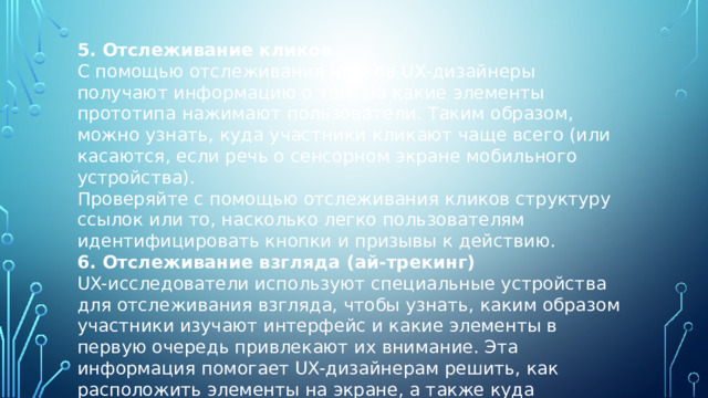 5. Отслеживание кликов С помощью отслеживания кликов UX-дизайнеры получают информацию о том, на какие элементы прототипа нажимают пользователи. Таким образом, можно узнать, куда участники кликают чаще всего (или касаются, если речь о сенсорном экране мобильного устройства). Проверяйте с помощью отслеживания кликов структуру ссылок или то, насколько легко пользователям идентифицировать кнопки и призывы к действию. 6. Отслеживание взгляда (ай-трекинг) UX-исследователи используют специальные устройства для отслеживания взгляда, чтобы узнать, каким образом участники изучают интерфейс и какие элементы в первую очередь привлекают их внимание. Эта информация помогает UX-дизайнерам решить, как расположить элементы на экране, а также куда поместить CTA. 