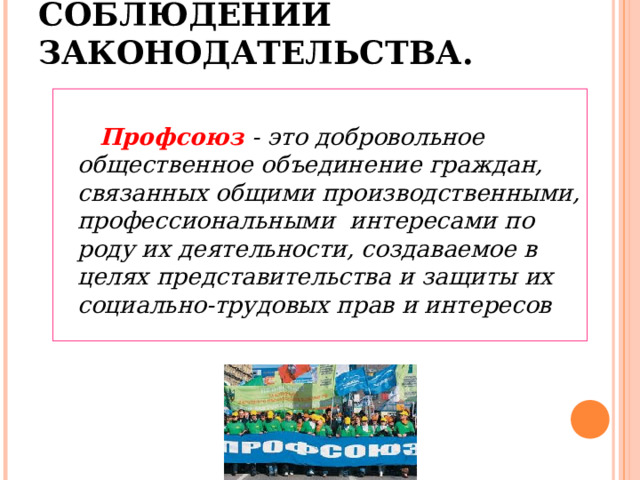  4. РОЛЬ ПРОФСОЮЗОВ В СОБЛЮДЕНИИ ЗАКОНОДАТЕЛЬСТВА.    Профсоюз  - это добровольное общественное объединение граждан, связанных общими производственными, профессиональными интересами по роду их деятельности, создаваемое в целях представительства и защиты их социально-трудовых прав и интересов  