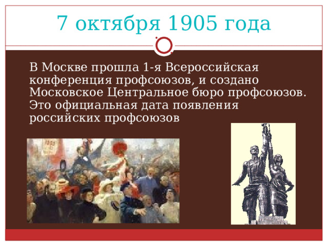  7 октября 1905 года   В Москве прошла 1-я Всероссийская конференция профсоюзов, и создано  Московское Центральное бюро профсоюзов.  Это официальная дата появления российских профсоюзов 