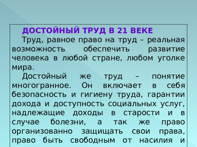 ДОСТОЙНЫЙ ТРУД В 21 ВЕКЕ Труд, равное право на труд – реальная возможность обеспечить развитие человека в любой стране, любом уголке мира. Достойный же труд – понятие многогранное. Он включает в себя безопасность и гигиену труда, гарантии дохода и доступность социальных услуг, надлежащие доходы в старости и в случае болезни, а так же право организованно защищать свои права, право быть свободным от насилия и угнетения. 