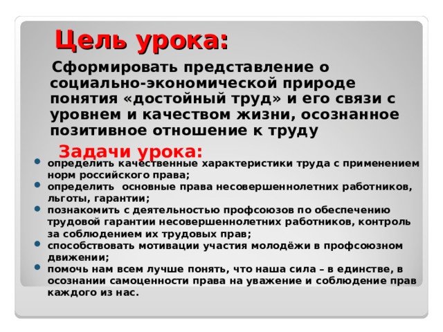   Цель урока:    Сформировать представление о социально-экономической природе понятия «достойный труд» и его связи с уровнем и качеством жизни, осознанное позитивное отношение к труду Задачи урока: определить качественные характеристики труда с применением норм российского права; определить основные права несовершеннолетних работников, льготы, гарантии; познакомить с деятельностью профсоюзов по обеспечению трудовой гарантии несовершеннолетних работников, контроль за соблюдением их трудовых прав; способствовать мотивации участия молодёжи в профсоюзном движении; помочь нам всем лучше понять, что наша сила – в единстве, в осознании самоценности права на уважение и соблюдение прав каждого из нас. 