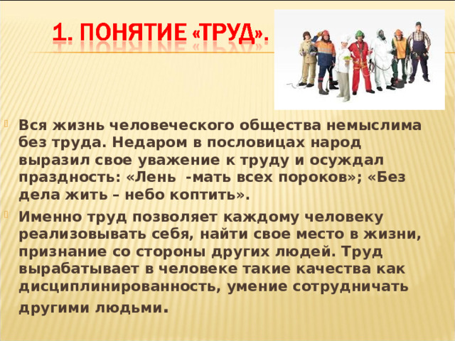 Вся жизнь человеческого общества немыслима без труда. Недаром в пословицах народ выразил свое уважение к труду и осуждал праздность: «Лень -мать всех пороков»; «Без дела жить – небо коптить». Именно труд позволяет каждому человеку реализовывать себя, найти свое место в жизни, признание со стороны других людей. Труд вырабатывает в человеке такие качества как дисциплинированность, умение сотрудничать другими людьми . 