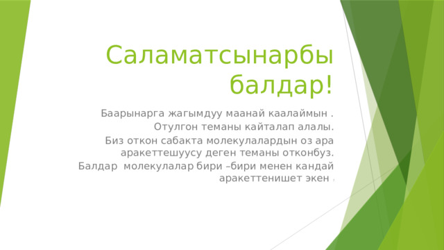 Саламатсынарбы балдар! Баарынарга жагымдуу маанай каалаймын . Отулгон теманы кайталап алалы. Биз откон сабакта молекулалардын оз ара аракеттешуусу деген теманы отконбуз.  Балдар молекулалар бири –бири менен кандай аракеттенишет экен ? 
