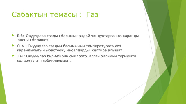 Сабактын темасы : Газ Б.б: Окуучулар газдын басымы кандай чондуктарга коз каранды экенин билишет. О. м : Окуучулар газдын басымынын температурага коз карандылыгын ырастоочу мисалдарды келтире алышат. Т.м : Окуучулар бири-бирин сыйлоого, алган билимин турмушта колдонууга тарбияланышат. 