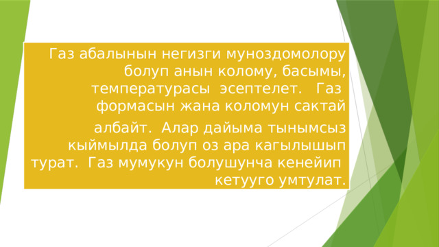 Газ абалынын негизги муноздомолору болуп анын колому, басымы, температурасы эсептелет. Газ формасын жана коломун сактай албайт. Алар дайыма тынымсыз кыймылда болуп оз ара кагылышып турат. Газ мумукун болушунча кенейип кетууго умтулат. 