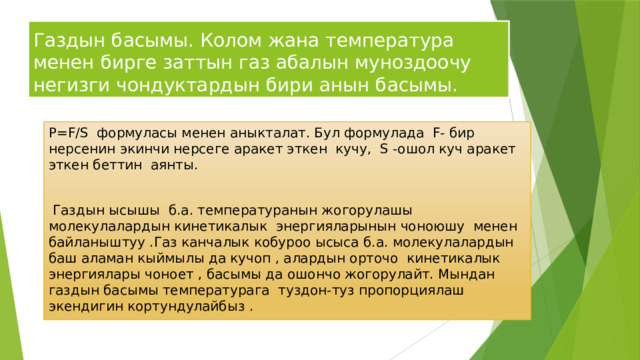 Газдын басымы. Колом жана температура менен бирге заттын газ абалын муноздоочу негизги чондуктардын бири анын басымы. P=F/S формуласы менен аныкталат. Бул формулада F- бир нерсенин экинчи нерсеге аракет эткен кучу, S -ошол куч аракет эткен беттин аянты.  Газдын ысышы б.а. температуранын жогорулашы молекулалардын кинетикалык энергияларынын чоноюшу менен байланыштуу .Газ канчалык кобуроо ысыса б.а. молекулалардын баш аламан кыймылы да кучоп , алардын орточо кинетикалык энергиялары чоноет , басымы да ошончо жогорулайт. Мындан газдын басымы температурага туздон-туз пропорциялаш экендигин кортундулайбыз . 
