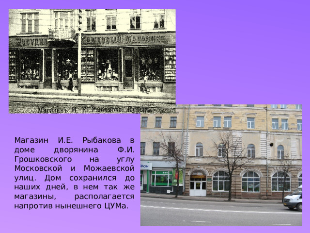 Магазин И.Е. Рыбакова в доме дворянина Ф.И. Грошковского на углу Московской и Можаевской улиц. Дом сохранился до наших дней, в нем так же магазины, располагается напротив нынешнего ЦУМа. 