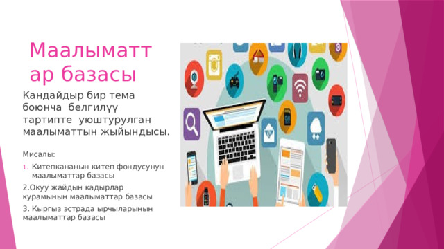 Маалыматтар базасы Кандайдыр бир тема боюнча белгилүү тартипте уюштурулган маалыматтын жыйындысы. Мисалы: Китепкананын китеп фондусунун маалыматтар базасы 2.Окуу жайдын кадырлар курамынын маалыматтар базасы 3. Кыргыз эстрада ырчыларынын маалыматтар базасы 