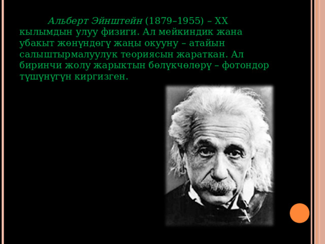  Альберт Эйнштейн (1879–1955) – ХХ кылымдын улуу физиги. Ал мейкиндик жана убакыт жөнүндөгү жаңы окууну – атайын салыштырмалуулук теориясын жараткан. Ал биринчи жолу жарыктын бөлүкчөлөрү – фотондор түшүнүгүн киргизген.  