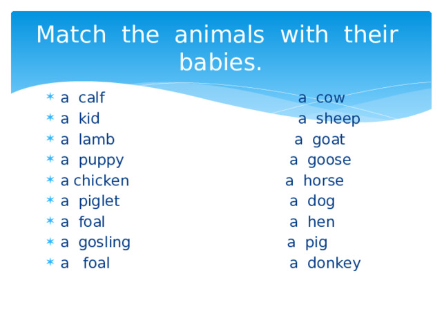 Match the animals with their babies. a calf a cow a kid a sheep a lamb a goat a puppy a goose a chicken a horse a piglet a dog a foal a hen a gosling a pig a foal a donkey 