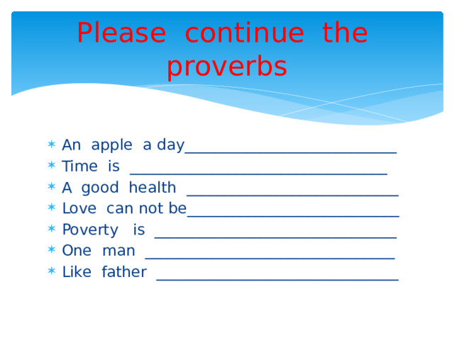 Please continue the proverbs An apple a day____________________________ Time is __________________________________ A good health ____________________________ Love can not be____________________________ Poverty is ________________________________ One man _________________________________ Like father ________________________________ 