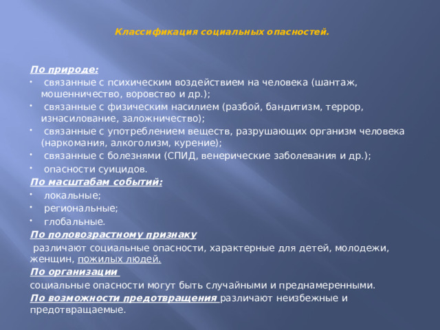  Классификация социальных опасностей.   По природе:  связанные с психическим воздействием на человека (шантаж, мошенничество, воровство и др.);  связанные с физическим насилием (разбой, бандитизм, террор, изнасилование, заложничество);  связанные с употреблением веществ, разрушающих организм человека (наркомания, алкоголизм, курение);  связанные с болезнями (СПИД, венерические заболевания и др.);  опасности суицидов. По масштабам событий:  локальные;  региональные;  глобальные. По половозрастному признаку   различают социальные опасности, характерные для детей, молодежи, женщин, пожилых людей. По организации   социальные опасности могут быть случайными и преднамеренными. По возможности предотвращения различают неизбежные и предотвращаемые. 