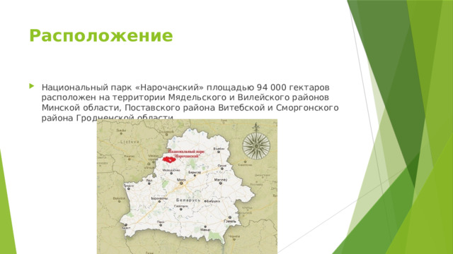 Расположение   Национальный парк «Нарочанский» площадью 94 000 гектаров расположен на территории Мядельского и Вилейского районов Минской области, Поставского района Витебской и Сморгонского района Гродненской области 