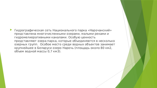 Гидрографическая сеть Национального парка «Нарочанский» представлена многочисленными озерами, малыми реками и гидромелиоративными каналами. Особую ценность представляют озера парка, которые объединяются в несколько озерных групп.  Особое место среди водных объектов занимает крупнейшее в Беларуси озеро Нарочь (площадь около 80 км2, объем водной массы 0,7 км3). 