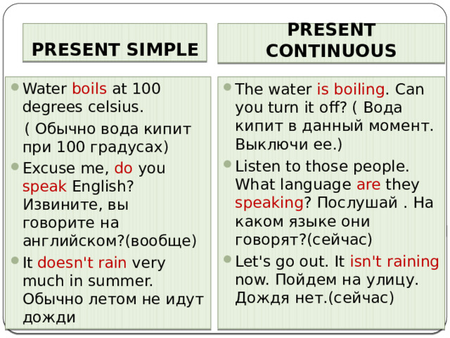 PRESENT SIMPLE PRESENT CONTINUOUS Water boils at 100 degrees celsius. The water is boiling . Can you turn it off? ( Вода кипит в данный момент. Выключи ее.) Listen to those people. What language are they speaking ? Послушай . На каком языке они говорят?(сейчас) Let's go out. It isn't raining now. Пойдем на улицу. Дождя нет.(сейчас)  ( Обычно вода кипит при 100 градусах) Excuse me, do you speak English? Извините, вы говорите на английском?(вообще) It doesn't  rain very much in summer. Обычно летом не идут дожди 