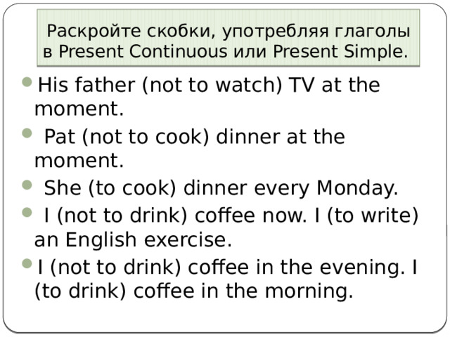 Раскройте скобки, употребляя глаголы в Present Continuous или Present Simple. His father (not to watch) TV at the moment.   Pat (not to cook) dinner at the moment.  She (to cook) dinner every Monday.    I (not to drink) coffee now. I (to write) an English exercise. I (not to drink) coffee in the evening. I (to drink) coffee in the morning. 
