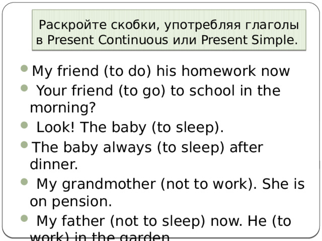 Раскройте скобки, употребляя глаголы в Present Continuous или Present Simple. My friend (to do) his homework now   Your friend (to go) to school in the morning?   Look! The baby (to sleep). The baby always (to sleep) after dinner.   My grandmother (not to work). She is on pension.   My father (not to sleep) now. He (to work) in the garden. 