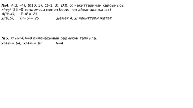 № 4. A (3; –4), B (10; 3), C (–1; 3), D (0; 5) чекиттеринин кайсынысы x 2 +y 2 – 25 = 0 теңдемеси менен берилген айланада жатат? А(3;-4); 3 2 -4 2 = 25  Д(0;5); 0 2 +5 2 = 25 Демек А, Д чекиттери жатат. № 5. x 2 +y 2 – 64 = 0 айланасынын радиусун тапкыла. х 2 +у 2 = 64, х 2 +у 2 = 8 2 R= 4 