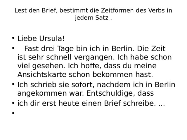 Lest den Brief, bestimmt die Zeitformen des Verbs in jedem Satz .   Liebe Ursula!  Fast drei Tage bin ich in Berlin. Die Zeit ist sehr schnell vergangen. Ich habe schon viel gesehen. Ich hoffe, dass du meine Ansichtskarte schon bekommen hast. Ich schrieb sie sofort, nachdem ich in Berlin angekommen war. Entschuldige, dass ich dir erst heute einen Brief schreibe. ...   