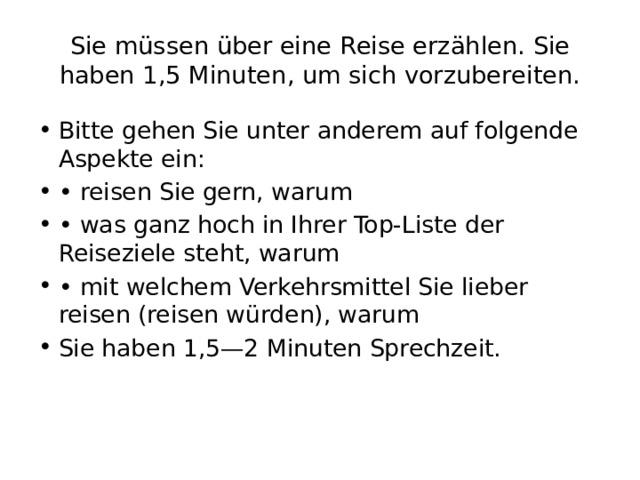 Siе müssеn übеr еinе Rеisе еrzählеn. Siе habеn 1,5 Minutеn, um sich vorzubеrеiten. Bitte gehen Sie unter anderem auf folgende Aspekte ein: • reisen Sie gern, warum • was ganz hoch in Ihrer Top-Liste der Reiseziele steht, warum • mit welchem Verkehrsmittel Sie lieber reisen (reisen würden), warum Sie haben 1,5—2 Minuten Sprechzeit. 