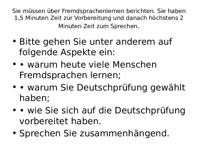 Sie müssen über Fremdsprachenlernen berichten. Sie haben 1,5 Minuten Zeit zur Vorbereitung und danach höchstens 2 Minuten Zeit zum Sprechen . Bitte gehen Sie unter anderem auf folgende Aspekte ein: • warum heute viele Menschen Fremdsprachen lernen; • warum Sie Deutschprüfung gewählt haben; • wie Sie sich auf die Deutschprüfung vorbereitet haben. Sprechen Sie zusammenhängend. 