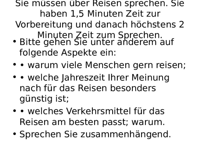Sie müssen über Reisen sprechen. Sie haben 1,5 Minuten Zeit zur Vorbereitung und danach höchstens 2 Minuten Zeit zum Sprechen. Bitte gehen Sie unter anderem auf folgende Aspekte ein: • warum viele Menschen gern reisen; • welche Jahreszeit Ihrer Meinung nach für das Reisen besonders günstig ist; • welches Verkehrsmittel für das Reisen am besten passt; warum. Sprechen Sie zusammenhängend. 