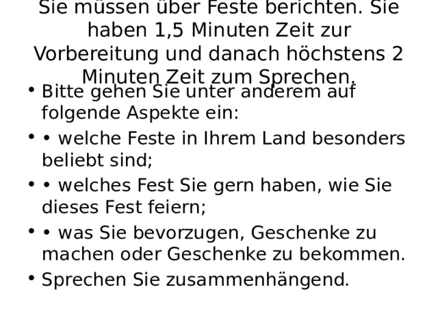 Sie müssen über Feste berichten. Sie haben 1,5 Minuten Zeit zur Vorbereitung und danach höchstens 2 Minuten Zeit zum Sprechen. Bitte gehen Sie unter anderem auf folgende Aspekte ein: • welche Feste in Ihrem Land besonders beliebt sind; • welches Fest Sie gern haben, wie Sie dieses Fest feiern; • was Sie bevorzugen, Geschenke zu machen oder Geschenke zu bekommen. Sprechen Sie zusammenhängend. 