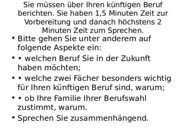Sie müssen über Ihren künftigen Beruf berichten. Sie haben 1,5 Minuten Zeit zur Vorbereitung und danach höchstens 2 Minuten Zeit zum Sprechen. Bitte gehen Sie unter anderem auf folgende Aspekte ein: • welchen Beruf Sie in der Zukunft haben möchten; • welche zwei Fächer besonders wichtig für Ihren künftigen Beruf sind, warum; • ob Ihre Familie Ihrer Berufswahl zustimmt, warum. Sprechen Sie zusammenhängend. 