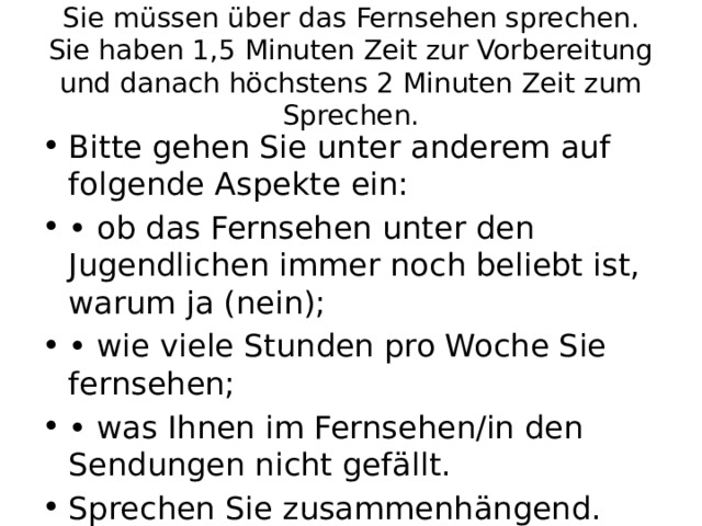 Sie müssen über das Fernsehen sprechen. Sie haben 1,5 Minuten Zeit zur Vorbereitung und danach höchstens 2 Minuten Zeit zum Sprechen. Bitte gehen Sie unter anderem auf folgende Aspekte ein: • ob das Fernsehen unter den Jugendlichen immer noch beliebt ist, warum ja (nein); • wie viele Stunden pro Woche Sie fernsehen; • was Ihnen im Fernsehen/in den Sendungen nicht gefällt. Sprechen Sie zusammenhängend. 