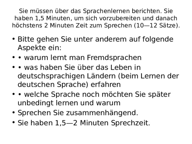 Sie müssen über das Sprachenlernen berichten. Sie haben 1,5 Minuten, um sich vorzubereiten und danach höchstens 2 Minuten Zeit zum Sprechen (10—12 Sätze). Bitte gehen Sie unter anderem auf folgende Aspekte ein: • warum lernt man Fremdsprachen • was haben Sie über das Leben in deutschsprachigen Ländern (beim Lernen der deutschen Sprache) erfahren • welche Sprache noch möchten Sie später unbedingt lernen und warum Sprechen Sie zusammenhängend. Sie haben 1,5—2 Minuten Sprechzeit. 