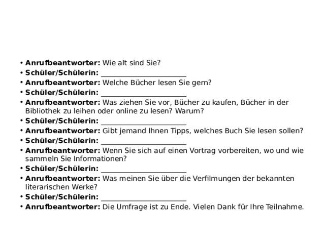 Anrufbeantworter:  Wie alt sind Sie? Schüler/Schülerin:  ________________________ Anrufbeantworter:  Welche Bücher lesen Sie gern? Schüler/Schülerin:  ________________________ Anrufbeantworter:  Was ziehen Sie vor, Bücher zu kaufen, Bücher in der Bibliothek zu leihen oder online zu lesen? Warum? Schüler/Schülerin:  ________________________ Anrufbeantworter:  Gibt jemand Ihnen Tipps, welches Buch Sie lesen sollen? Schüler/Schülerin:  ________________________ Anrufbeantworter:  Wenn Sie sich auf einen Vortrag vorbereiten, wo und wie sammeln Sie Informationen? Schüler/Schülerin:  ________________________ Anrufbeantworter:  Was meinen Sie über die Verfilmungen der bekannten literarischen Werke? Schüler/Schülerin:  ________________________ Anrufbeantworter:  Die Umfrage ist zu Ende. Vielen Dank für Ihre Teilnahme. 