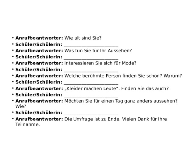 Anrufbeantworter:  Wie alt sind Sie? Schüler/Schülerin:  ________________________ Anrufbeantworter:  Was tun Sie für Ihr Aussehen? Schüler/Schülerin:  ________________________ Anrufbeantworter:  Interessieren Sie sich für Mode? Schüler/Schülerin:  ________________________ Anrufbeantworter:  Welche berühmte Person finden Sie schön? Warum? Schüler/Schülerin:  ________________________ Anrufbeantworter:  „Kleider machen Leute“. Finden Sie das auch? Schüler/Schülerin:  ________________________ Anrufbeantworter:  Möchten Sie für einen Tag ganz anders aussehen? Wie? Schüler/Schülerin:  ________________________ Anrufbeantworter:  Die Umfrage ist zu Ende. Vielen Dank für Ihre Teilnahme. 