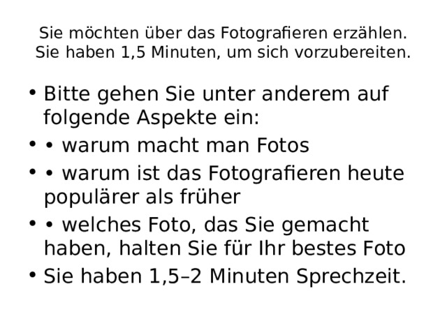 Sie möchten über das Fotografieren erzählen. Sie haben 1,5 Minuten, um sich vorzubereiten. Bitte gehen Sie unter anderem auf folgende Aspekte ein: • warum macht man Fotos • warum ist das Fotografieren heute populärer als früher • welches Foto, das Sie gemacht haben, halten Sie für Ihr bestes Foto Sie haben 1,5–2 Minuten Sprechzeit. 