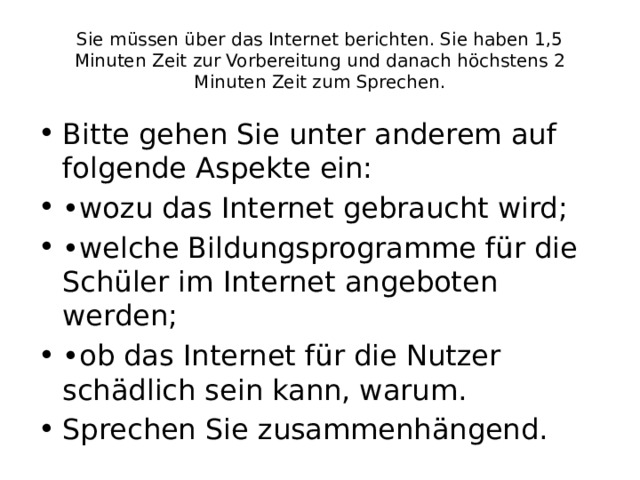 Sie müssen über das Internet berichten. Sie haben 1,5 Minuten Zeit zur Vorbereitung und danach höchstens 2 Minuten Zeit zum Sprechen. Bitte gehen Sie unter anderem auf folgende Aspekte ein: • wozu das Internet gebraucht wird; • welche Bildungsprogramme für die Schüler im Internet angeboten werden; • ob das Internet für die Nutzer schädlich sein kann, warum. Sprechen Sie zusammenhängend. 