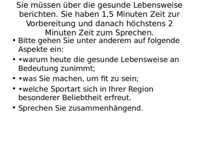 Sie müssen über die gesunde Lebensweise berichten. Sie haben 1,5 Minuten Zeit zur Vorbereitung und danach höchstens 2 Minuten Zeit zum Sprechen. Bitte gehen Sie unter anderem auf folgende Aspekte ein: • warum heute die gesunde Lebensweise an Bedeutung zunimmt; • was Sie machen, um fit zu sein; • welche Sportart sich in Ihrer Region besonderer Beliebtheit erfreut. Sprechen Sie zusammenhängend. 