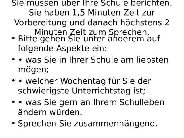Sie müssen über Ihre Schule berichten. Sie haben 1,5 Minuten Zeit zur Vorbereitung und danach höchstens 2 Minuten Zeit zum Sprechen. Bitte gehen Sie unter anderem auf folgende Aspekte ein: • was Sie in Ihrer Schule am liebsten mögen; • welcher Wochentag für Sie der schwierigste Unterrichtstag ist; • was Sie gern an Ihrem Schulleben ändern würden. Sprechen Sie zusammenhängend. 