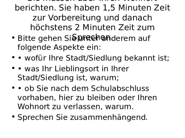 Sie müssen über Ihren Wohnort berichten. Sie haben 1,5 Minuten Zeit zur Vorbereitung und danach höchstens 2 Minuten Zeit zum Sprechen. Bitte gehen Sie unter anderem auf folgende Aspekte ein: • wofür Ihre Stadt/Siedlung bekannt ist; • was Ihr Lieblingsort in Ihrer Stadt/Siedlung ist, warum; • ob Sie nach dem Schulabschluss vorhaben, hier zu bleiben oder Ihren Wohnort zu verlassen, warum. Sprechen Sie zusammenhängend. 