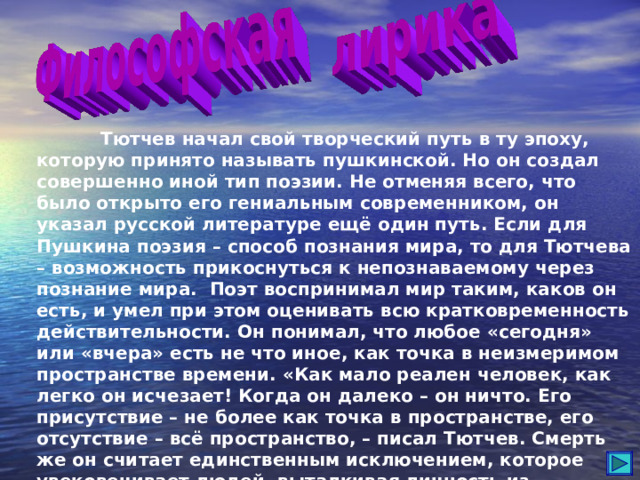  Тютчев начал свой творческий путь в ту эпоху, которую принято называть пушкинской. Но он создал совершенно иной тип поэзии. Не отменяя всего, что было открыто его гениальным современником, он указал русской литературе ещё один путь. Если для Пушкина поэзия – способ познания мира, то для Тютчева – возможность прикоснуться к непознаваемому через познание мира. Поэт воспринимал мир таким, каков он есть, и умел при этом оценивать всю кратковременность действительности. Он понимал, что любое «сегодня» или «вчера» есть не что иное, как точка в неизмеримом пространстве времени. «Как мало реален человек, как легко он исчезает! Когда он далеко – он ничто. Его присутствие – не более как точка в пространстве, его отсутствие – всё пространство, – писал Тютчев. Смерть же он считает единственным исключением, которое увековечивает людей, выталкивая личность из пространства и времени. 