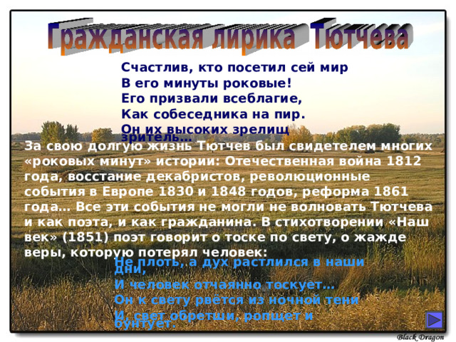 Счастлив, кто посетил сей мир В его минуты роковые! Его призвали всеблагие, Как собеседника на пир. Он их высоких зрелищ зритель… За свою долгую жизнь Тютчев был свидетелем многих «роковых минут» истории: Отечественная война 1812 года, восстание декабристов, революционные события в Европе 1830 и 1848 годов, реформа 1861 года… Все эти события не могли не волновать Тютчева и как поэта, и как гражданина. В стихотворении «Наш век» (1851) поэт говорит о тоске по свету, о жажде веры, которую потерял человек: Не плоть, а дух растлился в наши дни, И человек отчаянно тоскует… Он к свету рвётся из ночной тени И, свет обретши, ропщет и бунтует. 