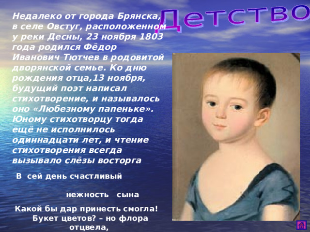 Недалеко от города Брянска, в селе Овстуг, расположенном у реки Десны, 23 ноября 1803 года родился Фёдор Иванович Тютчев в родовитой дворянской семье. Ко дню рождения отца,13 ноября, будущий поэт написал стихотворение, и называлось оно «Любезному папеньке». Юному стихотворцу тогда ещё не исполнилось одиннадцати лет, и чтение стихотворения всегда вызывало слёзы восторга  В сей день счастливый нежность сына  Какой бы дар принесть смогла! Букет цветов? – но флора отцвела,  И луг поблёкнул и долина …  