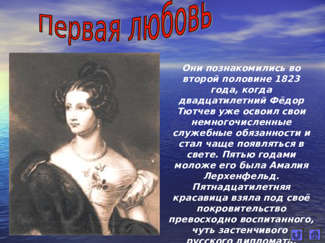 Они познакомились во второй половине 1823 года, когда двадцатилетний Фёдор Тютчев уже освоил свои немногочисленные служебные обязанности и стал чаще появляться в свете. Пятью годами моложе его была Амалия Лерхенфельд. Пятнадцатилетняя красавица взяла под своё покровительство превосходно воспитанного, чуть застенчивого русского дипломата.  